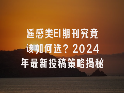 遥感类EI期刊究竟该如何选？2024年最新投稿策略揭秘
