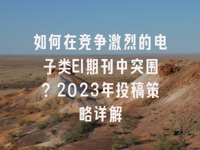 如何在竞争激烈的电子类EI期刊中突围？2023年投稿策略详解