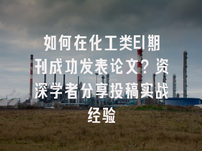 如何在化工类EI期刊成功发表论文？资深学者分享投稿实战经验