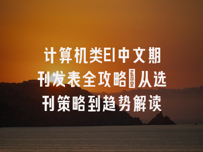 计算机类EI中文期刊发表全攻略：从选刊策略到趋势解读