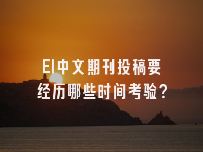 EI中文期刊投稿要经历哪些时间考验？