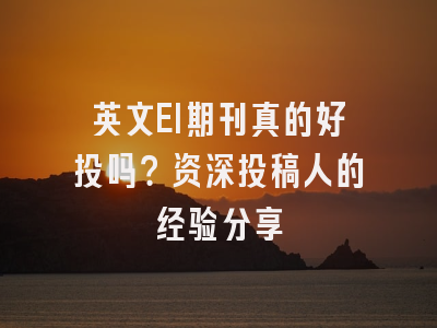 英文EI期刊真的好投吗？资深投稿人的经验分享