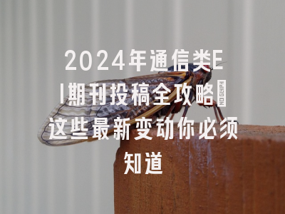 2024年通信类EI期刊投稿全攻略：这些最新变动你必须知道