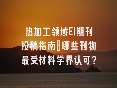 热加工领域EI期刊投稿指南：哪些刊物最受材料学界认可？
