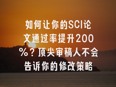 如何让你的SCI论文通过率提升200%？顶尖审稿人不会告诉你的修改策略