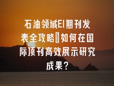 石油领域EI期刊发表全攻略：如何在国际顶刊高效展示研究成果？