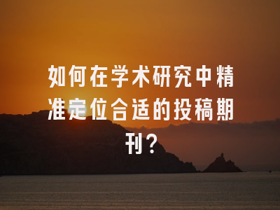 如何在学术研究中精准定位合适的投稿期刊？