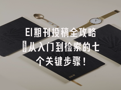 EI期刊投稿全攻略：从入门到检索的七个关键步骤！