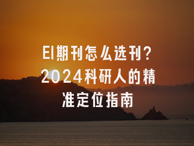 EI期刊怎么选刊？2024科研人的精准定位指南