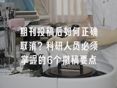期刊投稿后如何正确取消？科研人员必须掌握的6个撤稿要点