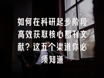 如何在科研起步阶段高效获取核心期刊文献？这五个渠道你必须知道