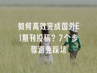 如何高效完成国外EI期刊投稿？7个步骤避免踩坑