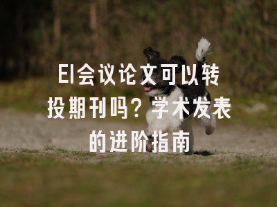 EI会议论文可以转投期刊吗？学术发表的进阶指南