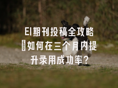 EI期刊投稿全攻略：如何在三个月内提升录用成功率？