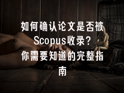如何确认论文是否被Scopus收录？你需要知道的完整指南