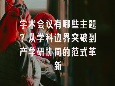 学术会议有哪些主题？从学科边界突破到产学研协同的范式革新