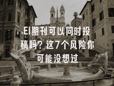 EI期刊可以同时投稿吗？这7个风险你可能没想过