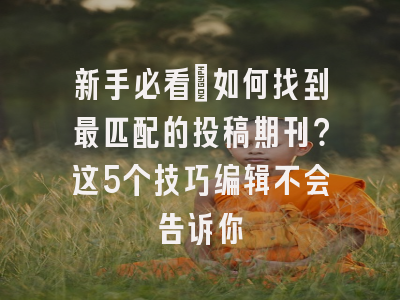 新手必看：如何找到最匹配的投稿期刊？这5个技巧编辑不会告诉你