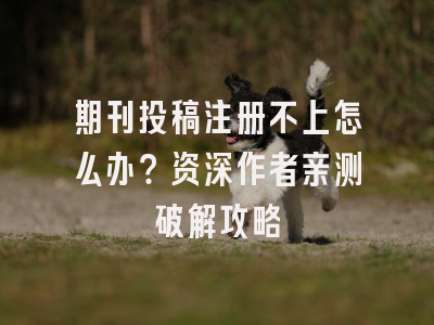 期刊投稿注册不上怎么办？资深作者亲测破解攻略