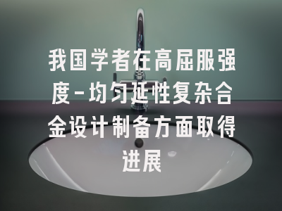 我国学者在高屈服强度-均匀延性复杂合金设计制备方面取得进展