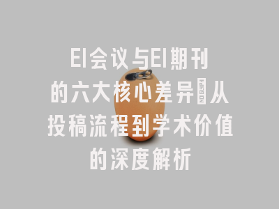 EI会议与EI期刊的六大核心差异：从投稿流程到学术价值的深度解析