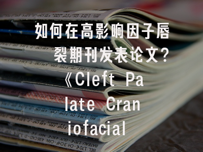 如何在高影响因子唇腭裂期刊发表论文？《Cleft Palate Craniofacial Journal》投稿全解析