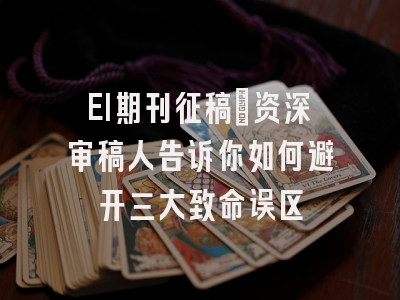 EI期刊征稿：资深审稿人告诉你如何避开三大致命误区