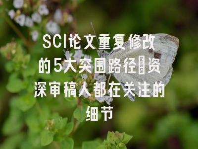 SCI论文重复修改的5大突围路径：资深审稿人都在关注的细节