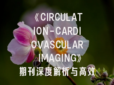 《CIRCULATION-CARDIOVASCULAR IMAGING》期刊深度解析与高效投稿指南