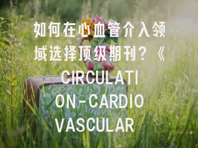 如何在心血管介入领域选择顶级期刊？《CIRCULATION-CARDIOVASCULAR INTERVENTIONS》深度解析