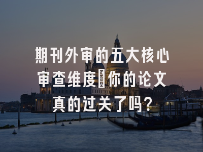 期刊外审的五大核心审查维度：你的论文真的过关了吗？