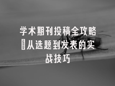 学术期刊投稿全攻略：从选题到发表的实战技巧