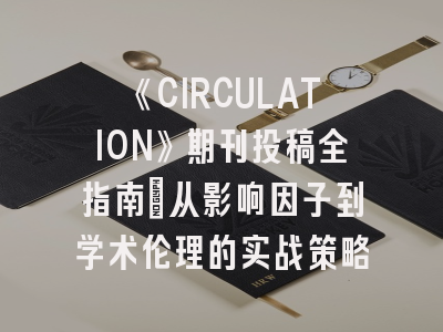 《CIRCULATION》期刊投稿全指南：从影响因子到学术伦理的实战策略