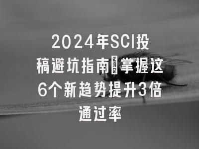 2024年SCI投稿避坑指南：掌握这6个新趋势提升3倍通过率