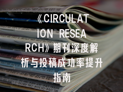 《CIRCULATION RESEARCH》期刊深度解析与投稿成功率提升指南