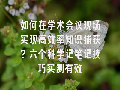 如何在学术会议现场实现高效率知识捕获？六个科学记笔记技巧实测有效