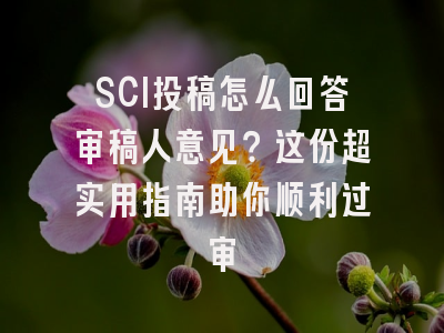 SCI投稿怎么回答审稿人意见？这份超实用指南助你顺利过审