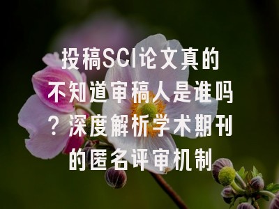 投稿SCI论文真的不知道审稿人是谁吗？深度解析学术期刊的匿名评审机制