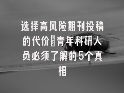 选择高风险期刊投稿的代价：青年科研人员必须了解的5个真相