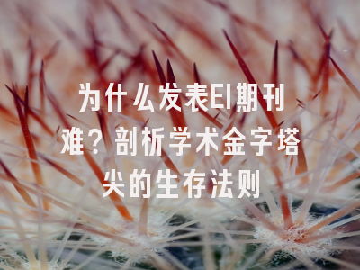 为什么发表EI期刊难？剖析学术金字塔尖的生存法则