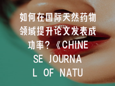 如何在国际天然药物领域提升论文发表成功率？《CHINESE JOURNAL OF NATURAL MEDICINES》投稿全攻略