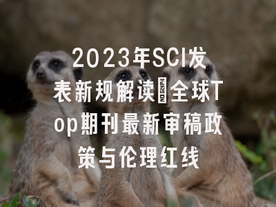 2023年SCI发表新规解读：全球Top期刊最新审稿政策与伦理红线