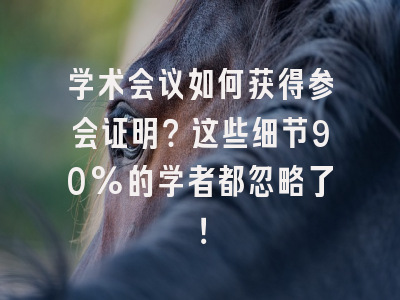 学术会议如何获得参会证明？这些细节90%的学者都忽略了！