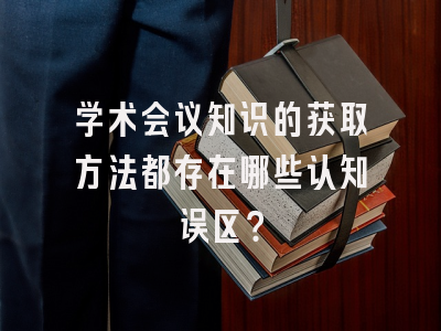 学术会议知识的获取方法都存在哪些认知误区？