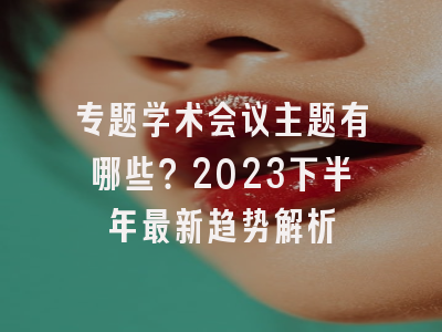 专题学术会议主题有哪些？2023下半年最新趋势解析
