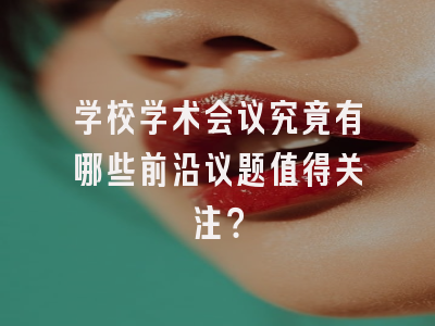 学校学术会议究竟有哪些前沿议题值得关注？