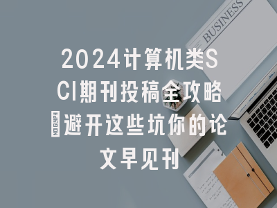 2024计算机类SCI期刊投稿全攻略：避开这些坑你的论文早见刊