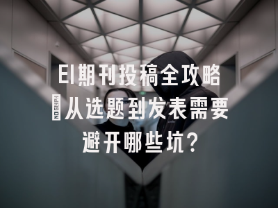 EI期刊投稿全攻略：从选题到发表需要避开哪些坑？