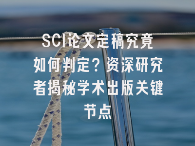 SCI论文定稿究竟如何判定？资深研究者揭秘学术出版关键节点