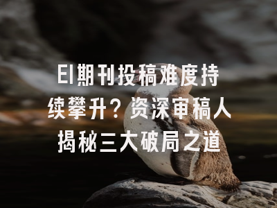 EI期刊投稿难度持续攀升？资深审稿人揭秘三大破局之道